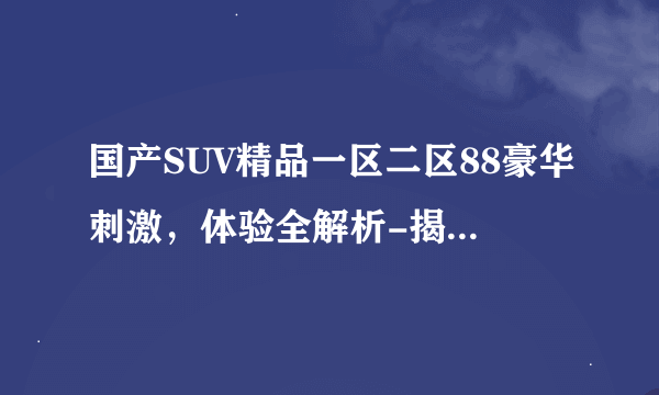 国产SUV精品一区二区88豪华刺激，体验全解析-揭秘国产SUV精品一区二区88的全新体验！