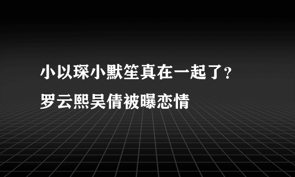 小以琛小默笙真在一起了？ 罗云熙吴倩被曝恋情