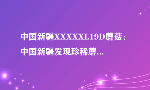 中国新疆XXXXXL19D蘑菇：中国新疆发现珍稀蘑菇19D，引人瞩目