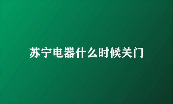苏宁电器什么时候关门