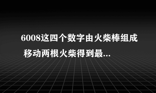 6008这四个数字由火柴棒组成 移动两根火柴得到最大的数是多少？