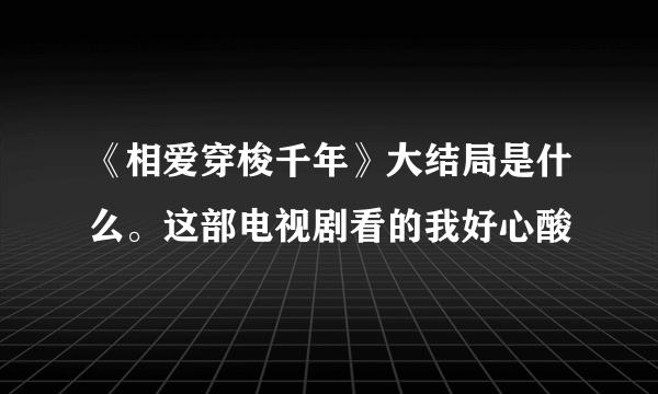 《相爱穿梭千年》大结局是什么。这部电视剧看的我好心酸😭😭
