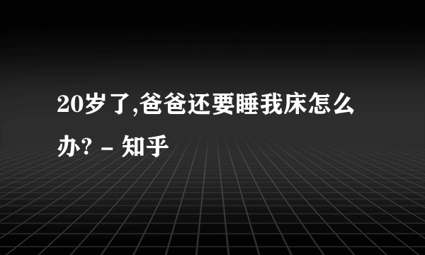 20岁了,爸爸还要睡我床怎么办? - 知乎