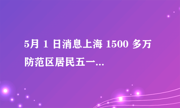 5月 1 日消息上海 1500 多万防范区居民五一分类解封,目前