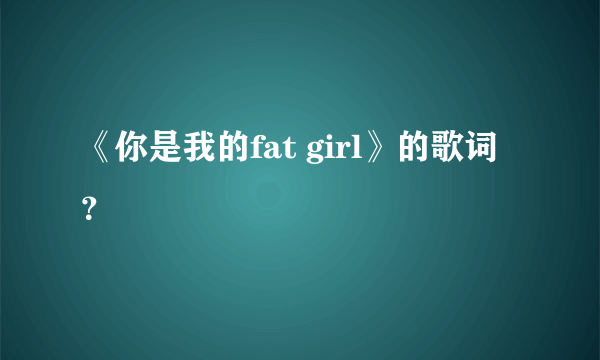 《你是我的fat girl》的歌词？