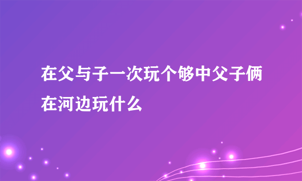 在父与子一次玩个够中父子俩在河边玩什么