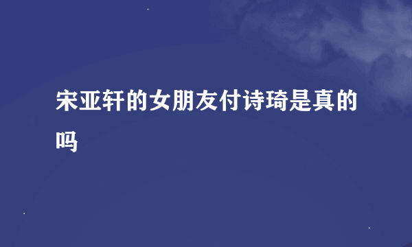 宋亚轩的女朋友付诗琦是真的吗