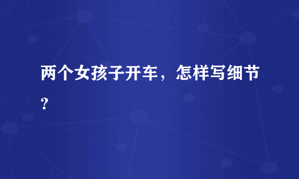 两个女孩子开车，怎样写细节？