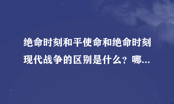 绝命时刻和平使命和绝命时刻现代战争的区别是什么？哪个新,哪个好