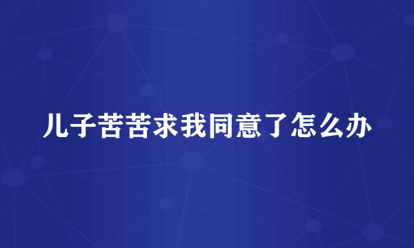 儿子苦苦求我同意了怎么办