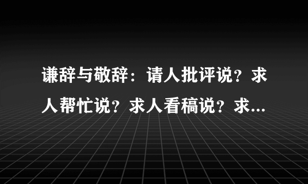 谦辞与敬辞：请人批评说？求人帮忙说？求人看稿说？求人原谅？