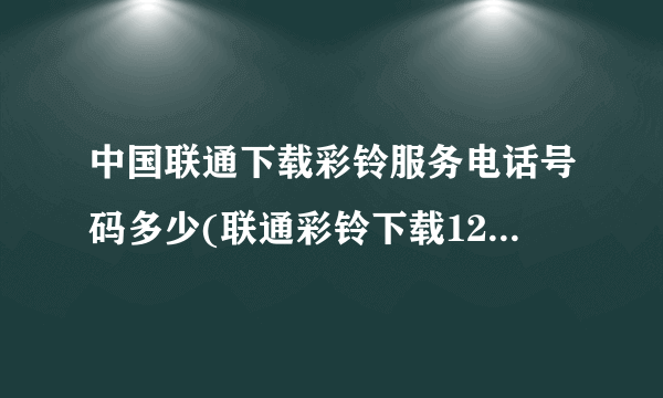 中国联通下载彩铃服务电话号码多少(联通彩铃下载12530免费)