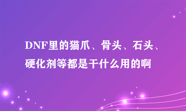 DNF里的猫爪、骨头、石头、硬化剂等都是干什么用的啊