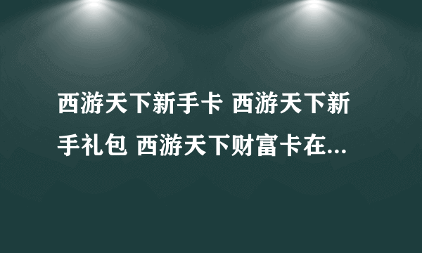 西游天下新手卡 西游天下新手礼包 西游天下财富卡在哪领取?拜托了各位 谢谢
