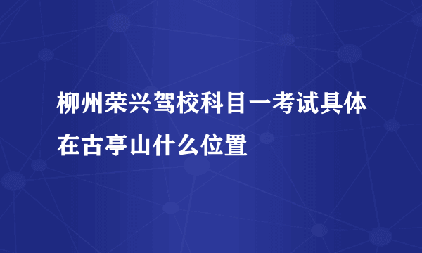 柳州荣兴驾校科目一考试具体在古亭山什么位置