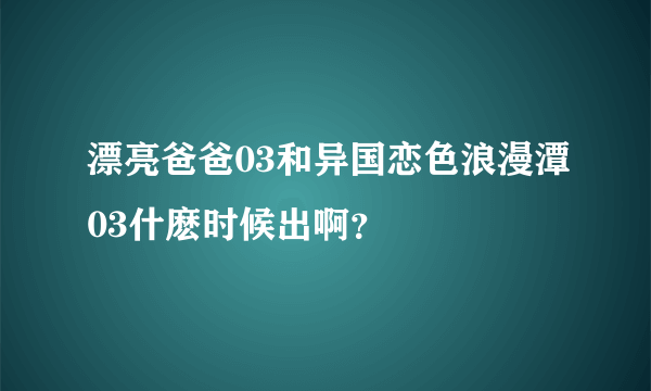 漂亮爸爸03和异国恋色浪漫潭03什麽时候出啊？