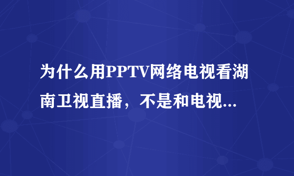 为什么用PPTV网络电视看湖南卫视直播，不是和电视同步的内容、