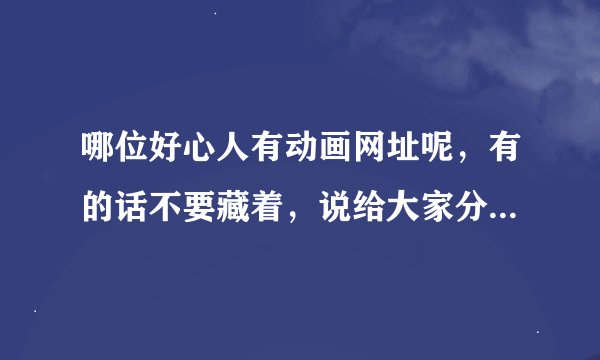 哪位好心人有动画网址呢，有的话不要藏着，说给大家分享分享哈