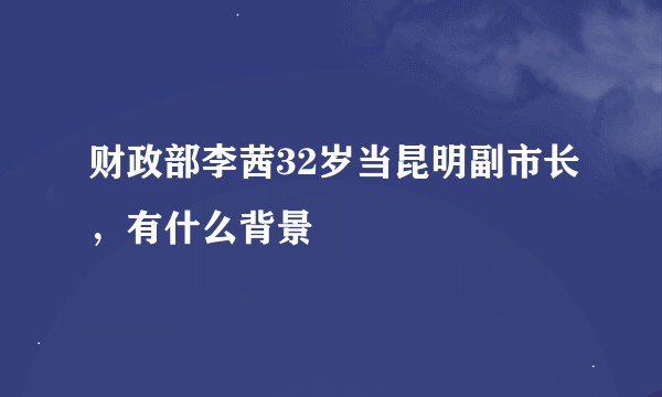 财政部李茜32岁当昆明副市长，有什么背景
