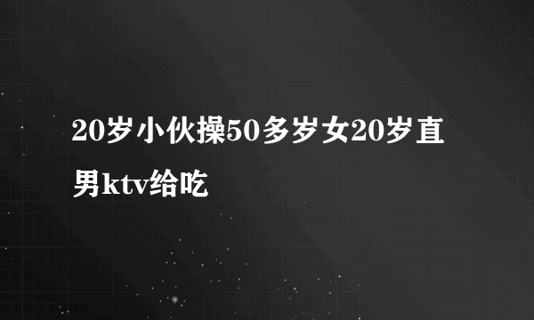 20岁小伙操50多岁女20岁直男ktv给吃