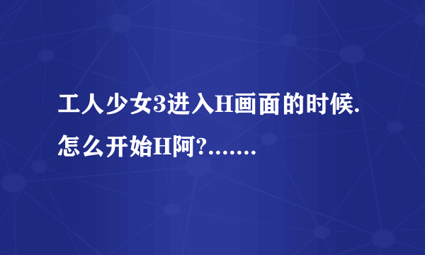 工人少女3进入H画面的时候.怎么开始H阿?....+50分