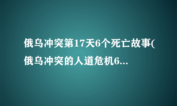俄乌冲突第17天6个死亡故事(俄乌冲突的人道危机6个生命的悲剧)