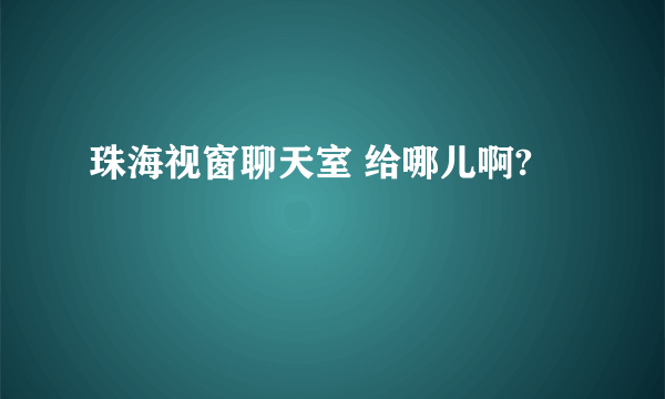 珠海视窗聊天室 给哪儿啊?