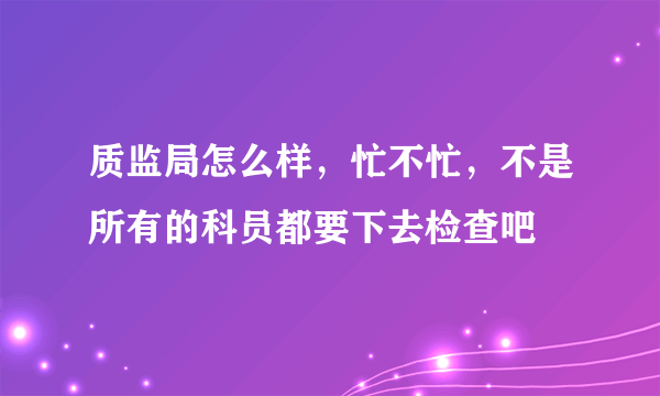 质监局怎么样，忙不忙，不是所有的科员都要下去检查吧