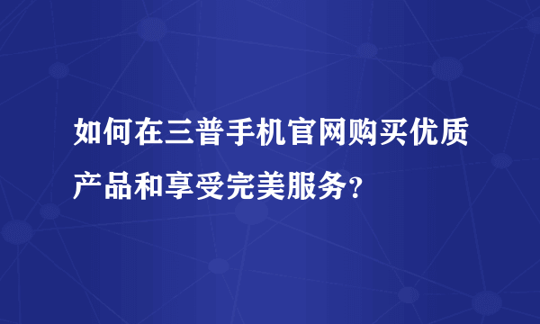 如何在三普手机官网购买优质产品和享受完美服务？