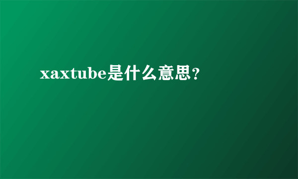 xaxtube是什么意思？