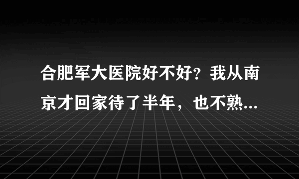 合肥军大医院好不好？我从南京才回家待了半年，也不熟悉哪边好一些。