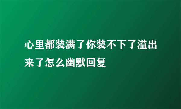心里都装满了你装不下了溢出来了怎么幽默回复