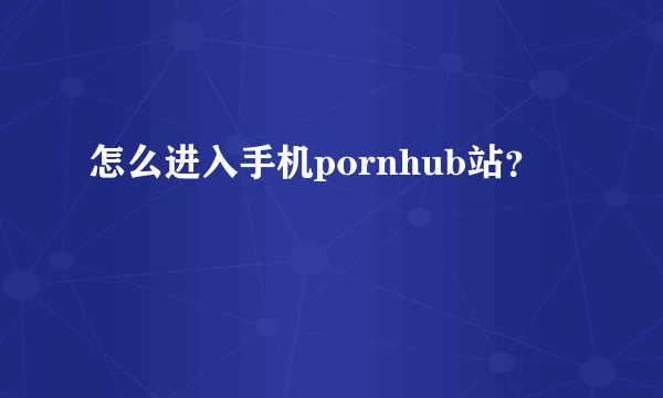 怎么进入手机pornhub站？