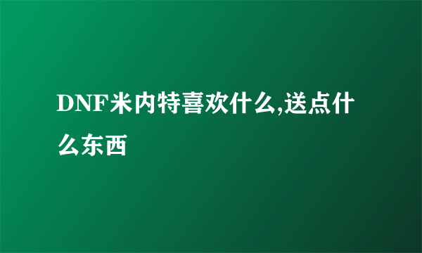 DNF米内特喜欢什么,送点什么东西