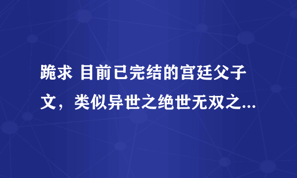 跪求 目前已完结的宫廷父子文，类似异世之绝世无双之类的，现代的也可以啦，希望大家帮帮忙