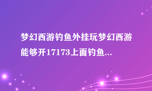 梦幻西游钓鱼外挂玩梦幻西游能够开17173上面钓鱼的辅助工具么