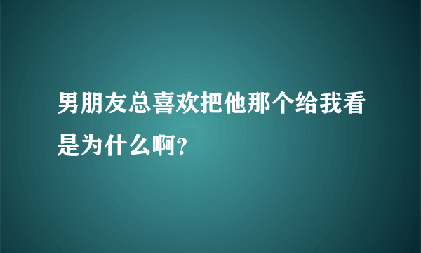 男朋友总喜欢把他那个给我看是为什么啊？
