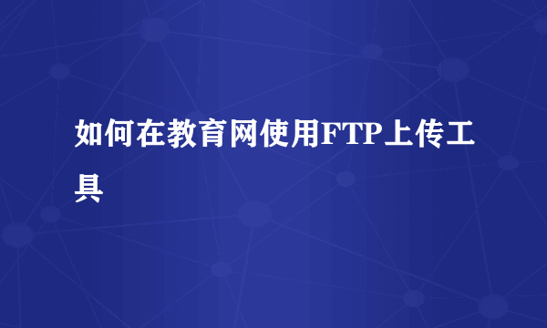 如何在教育网使用FTP上传工具