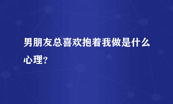 男朋友总喜欢抱着我做是什么心理？