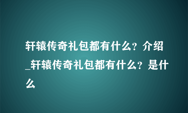 轩辕传奇礼包都有什么？介绍_轩辕传奇礼包都有什么？是什么
