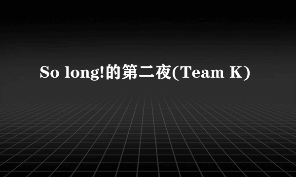 So long!的第二夜(Team K)