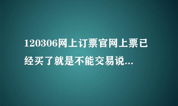 120306网上订票官网上票已经买了就是不能交易说什么你所请求...