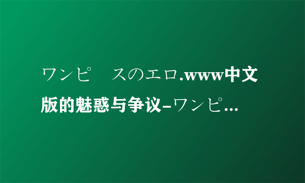 ワンピースのエロ.www中文版的魅惑与争议-ワンピースのエロ.www中文背后的精彩