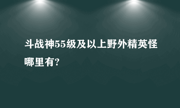 斗战神55级及以上野外精英怪哪里有?