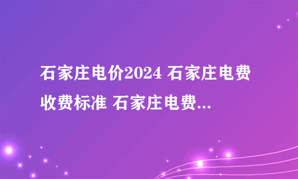 石家庄电价2024 石家庄电费收费标准 石家庄电费价格多少钱一度