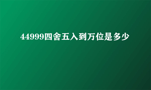 44999四舍五入到万位是多少