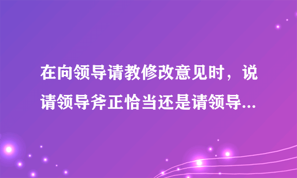 在向领导请教修改意见时，说请领导斧正恰当还是请领导指正恰当