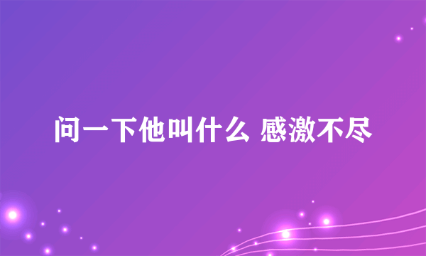 问一下他叫什么 感激不尽