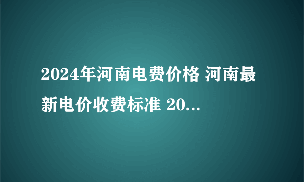 2024年河南电费价格 河南最新电价收费标准 2024河南电价一览表