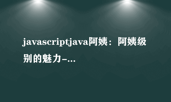 javascriptjava阿姨：阿姨级别的魅力-Java的阿姨级别魅力！